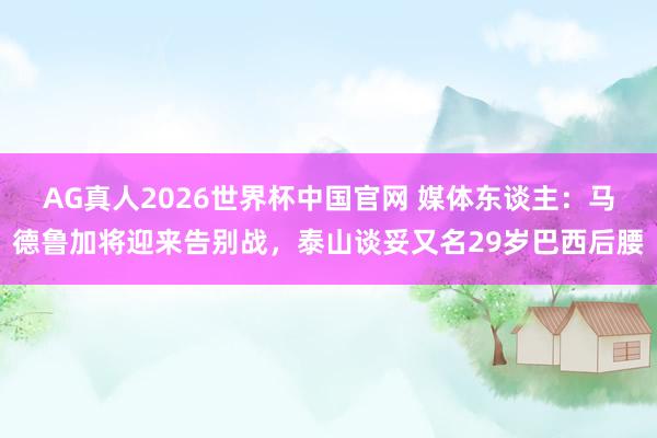 AG真人2026世界杯中国官网 媒体东谈主：马德鲁加将迎来告别战，泰山谈妥又名29岁巴西后腰
