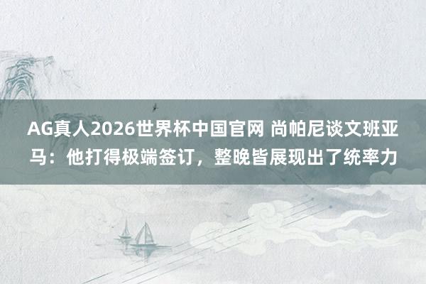 AG真人2026世界杯中国官网 尚帕尼谈文班亚马：他打得极端签订，整晚皆展现出了统率力