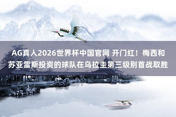 AG真人2026世界杯中国官网 开门红！梅西和苏亚雷斯投资的球队在乌拉圭第三级别首战取胜