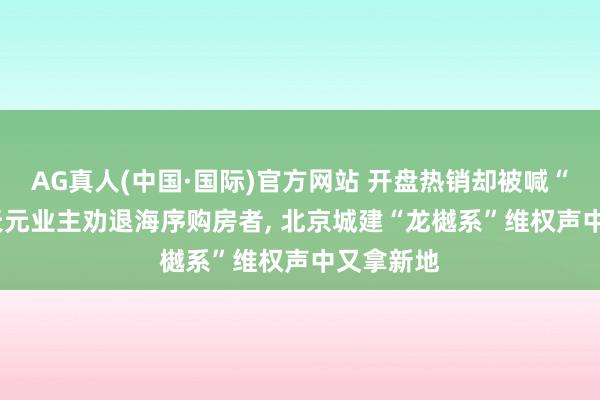 AG真人(中国·国际)官方网站 开盘热销却被喊“快逃”， 天元业主劝退海序购房者， 北京城建“龙樾系”维权声中又拿新地