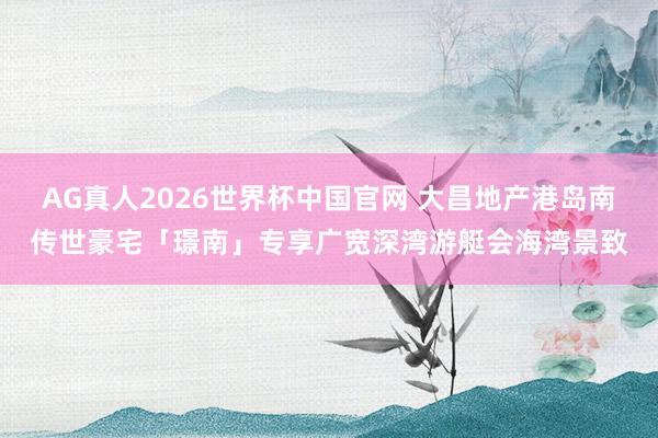 AG真人2026世界杯中国官网 大昌地产港岛南传世豪宅「璟南」专享广宽深湾游艇会海湾景致