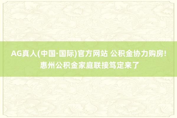 AG真人(中国·国际)官方网站 公积金协力购房! 惠州公积金家庭联接笃定来了