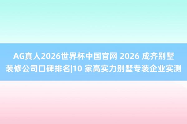 AG真人2026世界杯中国官网 2026 成齐别墅装修公司口碑排名|10 家高实力别墅专装企业实测