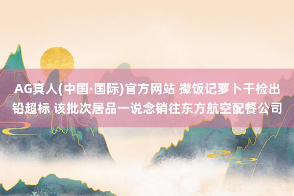 AG真人(中国·国际)官方网站 撵饭记萝卜干检出铅超标 该批次居品一说念销往东方航空配餐公司