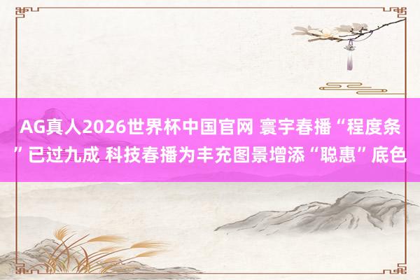 AG真人2026世界杯中国官网 寰宇春播“程度条”已过九成 科技春播为丰充图景增添“聪惠”底色