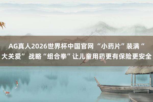 AG真人2026世界杯中国官网 “小药片”装满“大关爱” 战略“组合拳”让儿童用药更有保险更安全