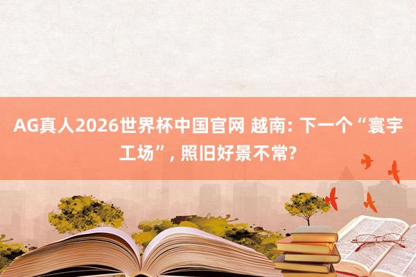 AG真人2026世界杯中国官网 越南: 下一个“寰宇工场”， 照旧好景不常?