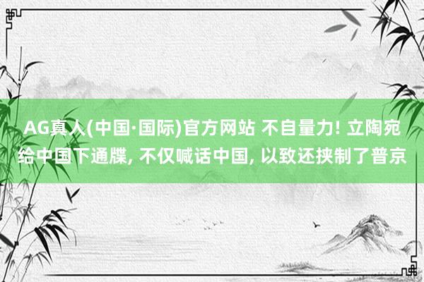 AG真人(中国·国际)官方网站 不自量力! 立陶宛给中国下通牒， 不仅喊话中国， 以致还挟制了普京