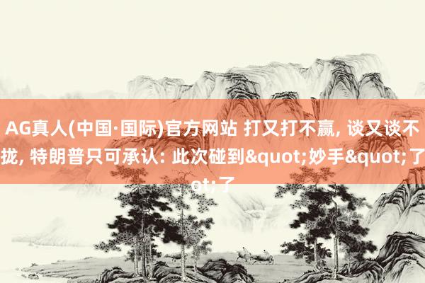 AG真人(中国·国际)官方网站 打又打不赢, 谈又谈不拢, 