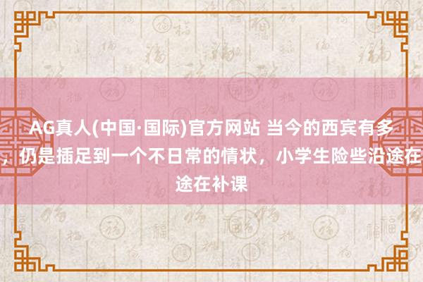 AG真人(中国·国际)官方网站 当今的西宾有多惊悸，仍是插足到一个不日常的情状，小学生险些沿途在补课