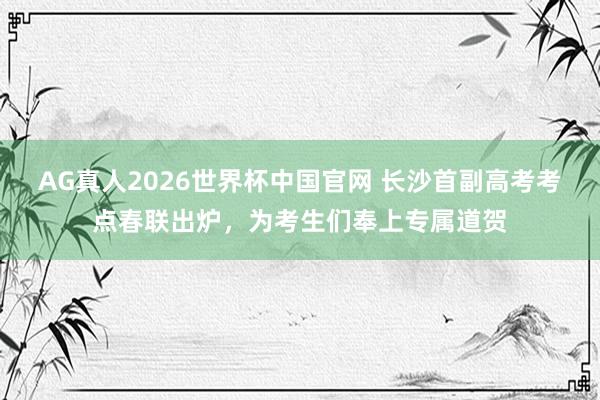 AG真人2026世界杯中国官网 长沙首副高考考点春联出炉，为考生们奉上专属道贺