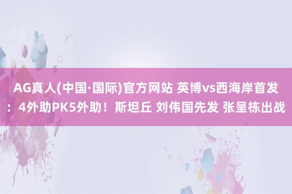 AG真人(中国·国际)官方网站 英博vs西海岸首发：4外助PK5外助！斯坦丘 刘伟国先发 张呈栋出战