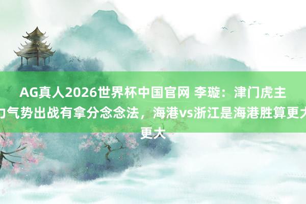 AG真人2026世界杯中国官网 李璇：津门虎主力气势出战有拿分念念法，海港vs浙江是海港胜算更大