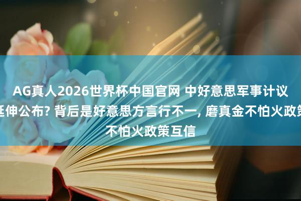 AG真人2026世界杯中国官网 中好意思军事计议为何延伸公布? 背后是好意思方言行不一， 磨真金不怕火政策互信