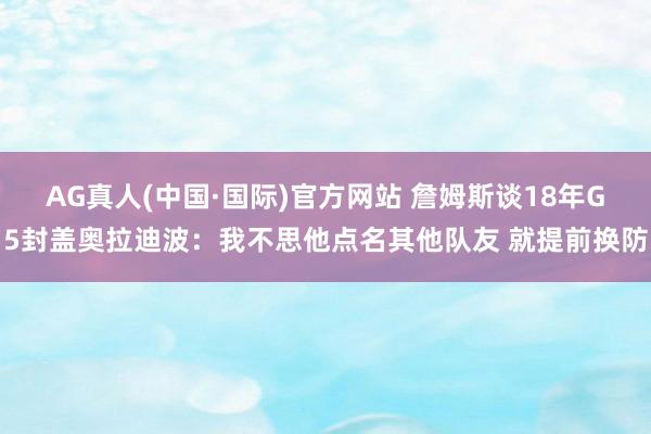 AG真人(中国·国际)官方网站 詹姆斯谈18年G5封盖奥拉迪波：我不思他点名其他队友 就提前换防