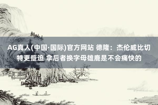 AG真人(中国·国际)官方网站 德隆：杰伦威比切特更蹙迫 拿后者换字母雄鹿是不会痛快的