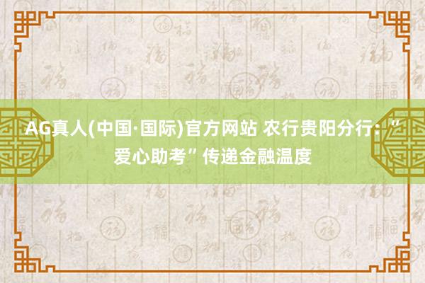 AG真人(中国·国际)官方网站 农行贵阳分行: “爱心助考”传递金融温度
