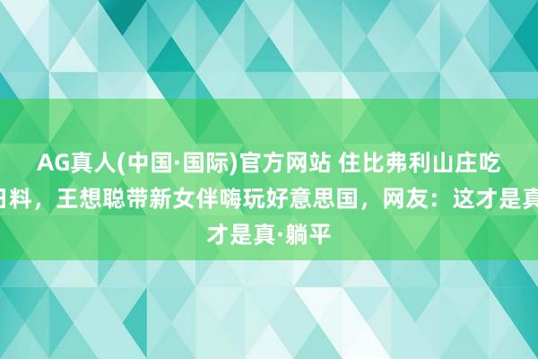 AG真人(中国·国际)官方网站 住比弗利山庄吃万元日料，王想聪带新女伴嗨玩好意思国，网友：这才是真·躺平