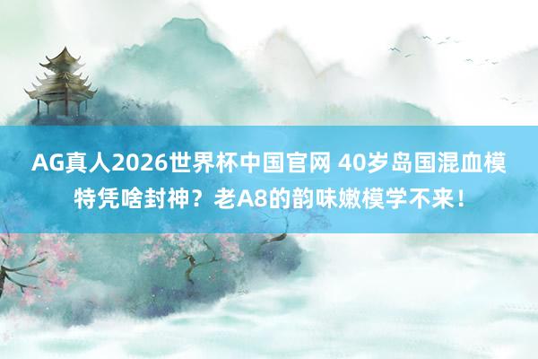 AG真人2026世界杯中国官网 40岁岛国混血模特凭啥封神？老A8的韵味嫩模学不来！