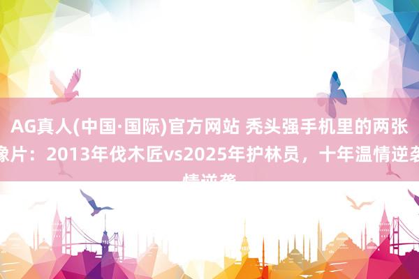 AG真人(中国·国际)官方网站 秃头强手机里的两张像片:2013年伐木匠vs2025年护林员,十年温情逆袭