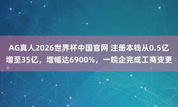 AG真人2026世界杯中国官网 注册本钱从0.5亿增至35亿，增幅达6900%，一皖企完成工商变更
