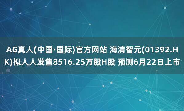 AG真人(中国·国际)官方网站 海清智元(01392.HK)拟人人发售8516.25万股H股 预测6月22日上市