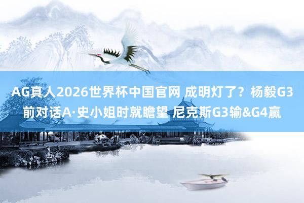AG真人2026世界杯中国官网 成明灯了？杨毅G3前对话A·史小姐时就瞻望 尼克斯G3输&G4赢