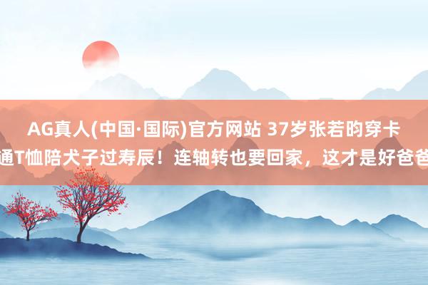 AG真人(中国·国际)官方网站 37岁张若昀穿卡通T恤陪犬子过寿辰！连轴转也要回家，这才是好爸爸