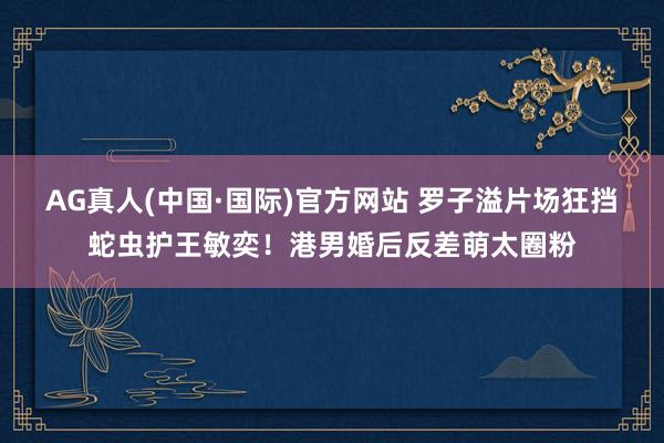 AG真人(中国·国际)官方网站 罗子溢片场狂挡蛇虫护王敏奕！港男婚后反差萌太圈粉