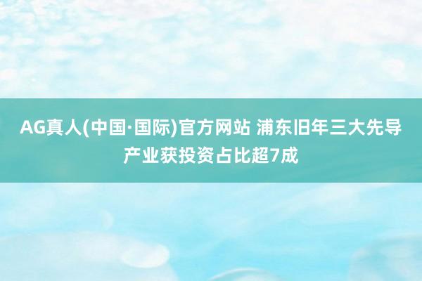 AG真人(中国·国际)官方网站 浦东旧年三大先导产业获投资占比超7成