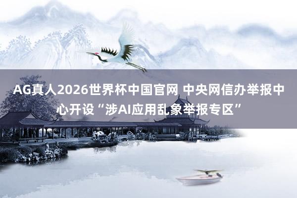 AG真人2026世界杯中国官网 中央网信办举报中心开设“涉AI应用乱象举报专区”