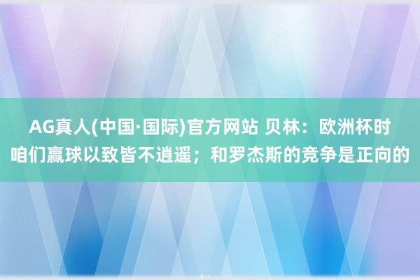 AG真人(中国·国际)官方网站 贝林：欧洲杯时咱们赢球以致皆不逍遥；和罗杰斯的竞争是正向的