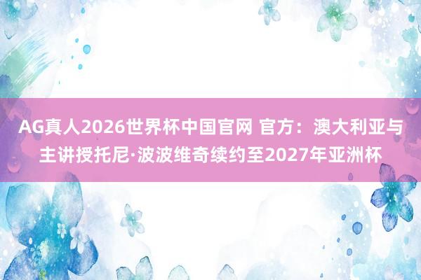 AG真人2026世界杯中国官网 官方：澳大利亚与主讲授托尼·波波维奇续约至2027年亚洲杯