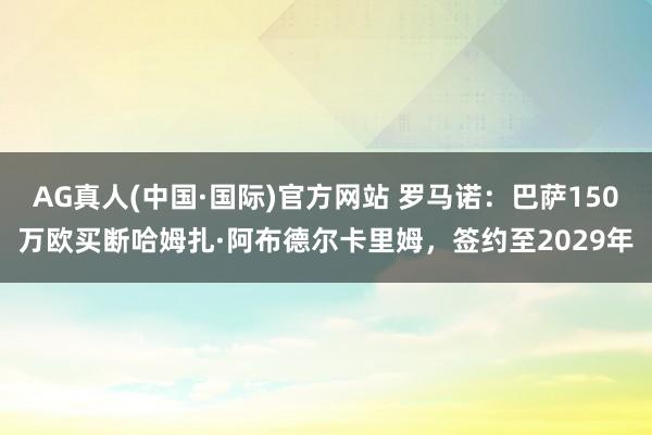 AG真人(中国·国际)官方网站 罗马诺：巴萨150万欧买断哈姆扎·阿布德尔卡里姆，签约至2029年
