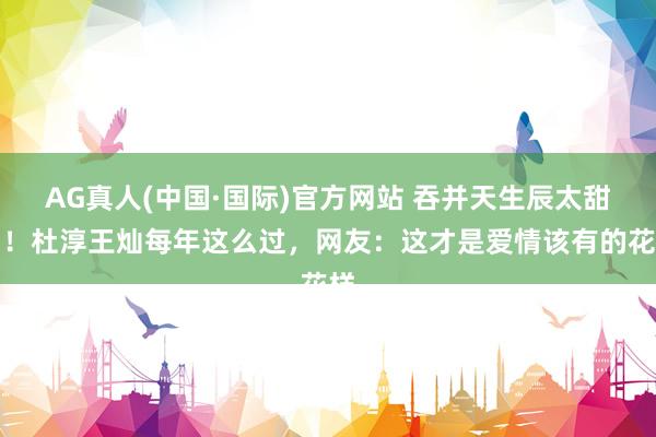 AG真人(中国·国际)官方网站 吞并天生辰太甜了！杜淳王灿每年这么过，网友：这才是爱情该有的花样