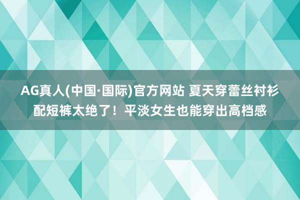 AG真人(中国·国际)官方网站 夏天穿蕾丝衬衫配短裤太绝了！平淡女生也能穿出高档感