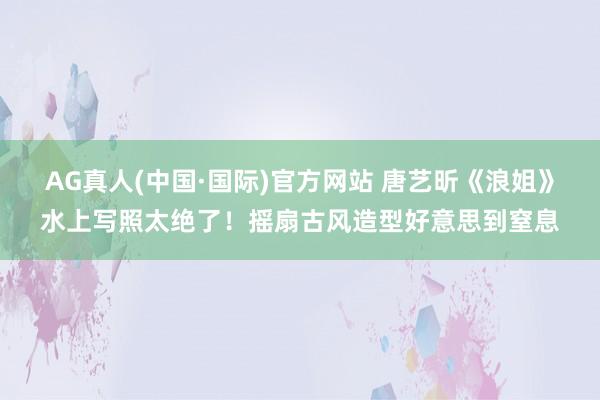 AG真人(中国·国际)官方网站 唐艺昕《浪姐》水上写照太绝了！摇扇古风造型好意思到窒息
