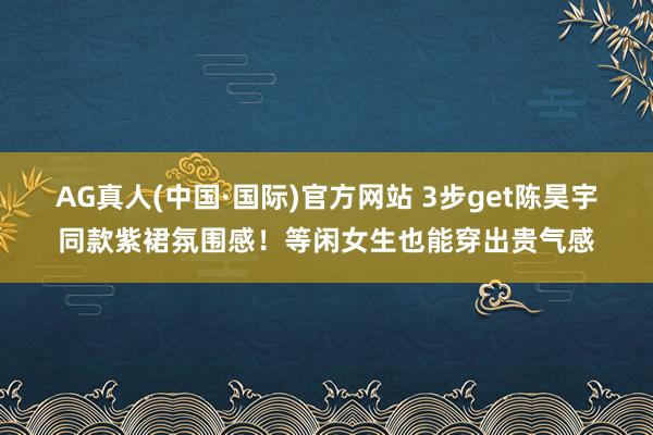 AG真人(中国·国际)官方网站 3步get陈昊宇同款紫裙氛围感！等闲女生也能穿出贵气感