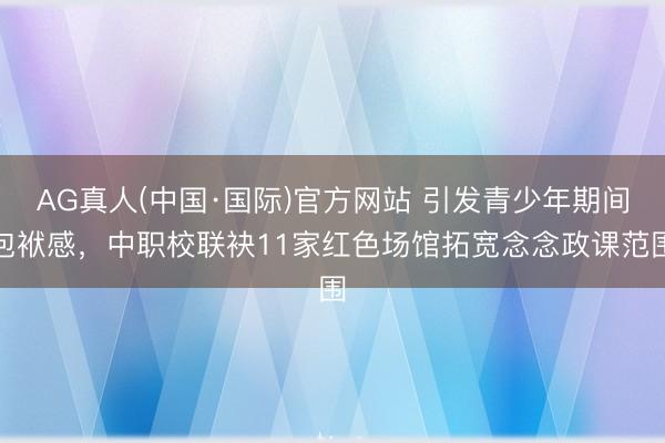 AG真人(中国·国际)官方网站 引发青少年期间包袱感，中职校联袂11家红色场馆拓宽念念政课范围