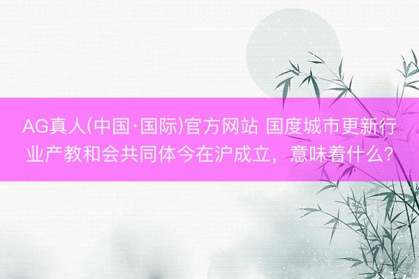 AG真人(中国·国际)官方网站 国度城市更新行业产教和会共同体今在沪成立，意味着什么？