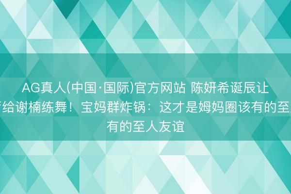 AG真人(中国·国际)官方网站 陈妍希诞辰让出客厅给谢楠练舞！宝妈群炸锅：这才是姆妈圈该有的至人友谊