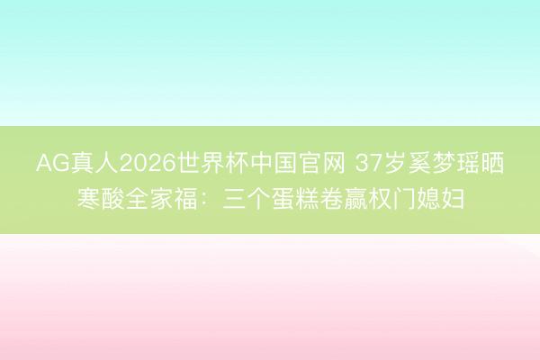 AG真人2026世界杯中国官网 37岁奚梦瑶晒寒酸全家福：三个蛋糕卷赢权门媳妇