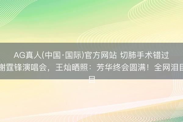 AG真人(中国·国际)官方网站 切肺手术错过谢霆锋演唱会，王灿晒照：芳华终会圆满！全网泪目