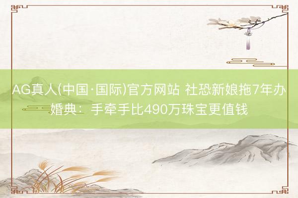 AG真人(中国·国际)官方网站 社恐新娘拖7年办婚典：手牵手比490万珠宝更值钱