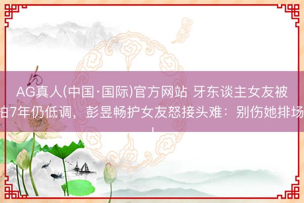 AG真人(中国·国际)官方网站 牙东谈主女友被拍7年仍低调，彭昱畅护女友怒接头难：别伤她排场！