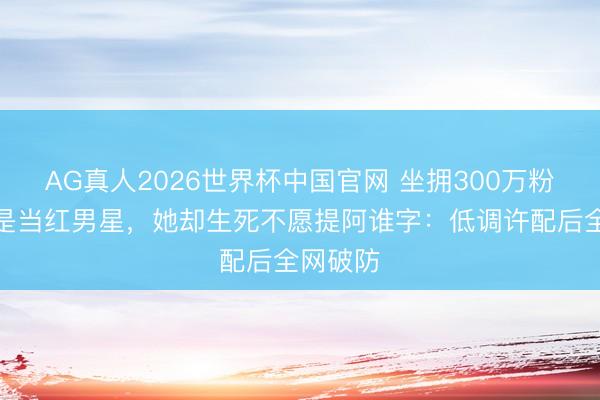AG真人2026世界杯中国官网 坐拥300万粉，亲哥是当红男星，她却生死不愿提阿谁字：低调许配后全网破防
