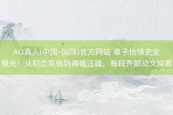 AG真人(中国·国际)官方网站 章子怡情史全曝光！从初恋高枫到再婚汪峰，每段齐颤动文娱圈