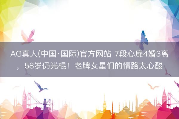 AG真人(中国·国际)官方网站 7段心扉4婚3离，58岁仍光棍！老牌女星们的情路太心酸