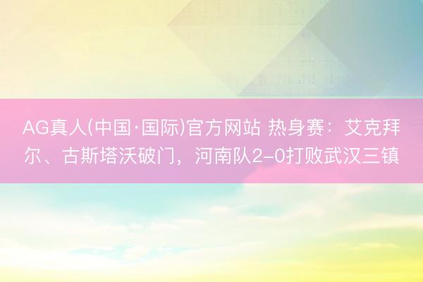 AG真人(中国·国际)官方网站 热身赛：艾克拜尔、古斯塔沃破门，河南队2-0打败武汉三镇