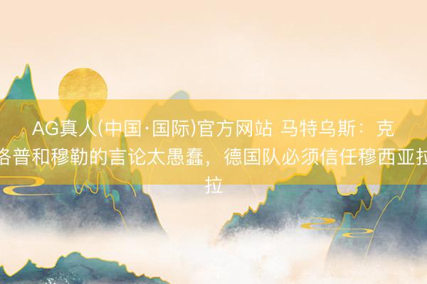 AG真人(中国·国际)官方网站 马特乌斯：克洛普和穆勒的言论太愚蠢，德国队必须信任穆西亚拉